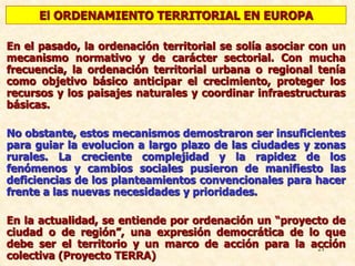21
En el pasado, la ordenación territorial se solía asociar con un
mecanismo normativo y de carácter sectorial. Con mucha
frecuencia, la ordenación territorial urbana o regional tenía
como objetivo básico anticipar el crecimiento, proteger los
recursos y los paisajes naturales y coordinar infraestructuras
básicas.
No obstante, estos mecanismos demostraron ser insuficientes
para guiar la evolucion a largo plazo de las ciudades y zonas
rurales. La creciente complejidad y la rapidez de los
fenómenos y cambios sociales pusieron de manifiesto las
deficiencias de los planteamientos convencionales para hacer
frente a las nuevas necesidades y prioridades.
En la actualidad, se entiende por ordenación un “proyecto de
ciudad o de región”, una expresión democrática de lo que
debe ser el territorio y un marco de acción para la acción
colectiva (Proyecto TERRA)
El ORDENAMIENTO TERRITORIAL EN EUROPA
 