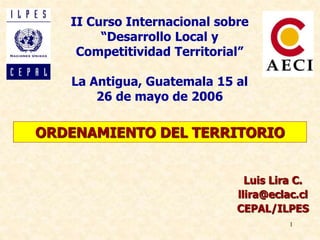 1
ORDENAMIENTO DEL TERRITORIO
Luis Lira C.
llira@eclac.cl
CEPAL/ILPES
II Curso Internacional sobre
“Desarrollo Local y
Competitividad Territorial”
La Antigua, Guatemala 15 al
26 de mayo de 2006
 