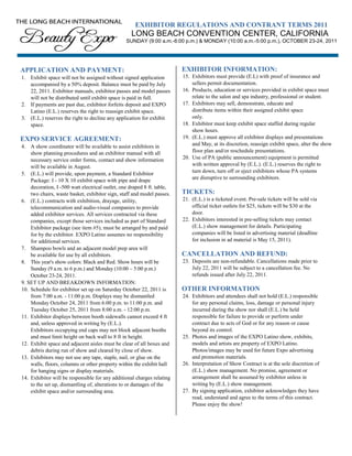 EXHIBITOR REGULATIONS AND CONTRANT TERMS 2011
                                                   LONG BEACH CONVENTION CENTER, CALIFORNIA
                                                 SUNDAY (9:00 a.m.-6:00 p.m.) & MONDAY (10:00 a.m.-5:00 p.m.), OCTOBER 23-24, 2011




APPLICATION AND PAYMENT:                                                 EXHIBITOR INFORMATION:
1. Exhibit space will not be assigned without signed application         15. Exhibitors must provide (E.L) with proof of insurance and
   accompanied by a 50% deposit. Balance must be paid by July                sellers permit documentation.
   22, 2011. Exhibitor manuals, exhibitor passes and model passes        16. Products, education or services provided in exhibit space must
   will not be distributed until exhibit space is paid in full.              relate to the salon and spa industry, professional or student.
2. If payments are past due, exhibitor forfeits deposit and EXPO         17. Exhibitors may sell, demonstrate, educate and
   Latino (E.L.) reserves the right to reassign exhibit space.               distribute items within their assigned exhibit space
3. (E.L.) reserves the right to decline any application for exhibit          only.
   space.                                                                18. Exhibitor must keep exhibit space staffed during regular
                                                                             show hours.
EXPO SERVICE AGREEMENT:                                                  19. (E.L.) must approve all exhibitor displays and presentations
4. A show coordinator will be available to assist exhibitors in              and May, at its discretion, reassign exhibit space, alter the show
    show planning procedures and an exhibitor manual with all                floor plan and/or reschedule presentations.
    necessary service order forms, contact and show information          20. Use of PA (public announcement) equipment is permitted
    will be available in August.                                             with written approval by (E.L.). (E.L.) reserves the right to
5. (E.L.) will provide, upon payment, a Standard Exhibitor                   turn down, turn off or eject exhibitors whose PA systems
    Package: I - 10 X 10 exhibit space with pipe and drape                   are disruptive to surrounding exhibitors.
    decoration, I -500 watt electrical outlet, one draped 8 ft. table,
    two chairs, waste basket, exhibitor sign, staff and model passes.    TICKETS:
6. (E.L.) contracts with exhibition, drayage, utility,                   21. (E.L.) is a ticketed event. Pre-sale tickets will be sold via
    telecommunication and audio-visual companies to provide                  official ticket outlets for $25, tickets will be $30 at the
    added exhibitor services. All services contracted via these              door.
    companies, except those services included as part of Standard        22. Exhibitors interested in pre-selling tickets may contact
    Exhibitor package (see item #5), must be arranged by and paid            (E.L.) show management for details. Participating
    for by the exhibitor. EXPO Latino assumes no responsibility              companies will be listed in advertising material (deadline
    for additional services.                                                 for inclusion in ad material is May 15, 2011).
7. Shampoo bowls and an adjacent model prep area will
    be available for use by all exhibitors.                              CANCELLATION AND REFUND:
8. This year's show colors: Black and Red. Show hours will be            23. Deposits are non-refundable. Cancellations made prior to
    Sunday (9 a.m. to 6 p.m.) and Monday (10:00 – 5:00 p.m.)                 July 22, 2011 will be subject to a cancellation fee. No
    October 23-24, 2011.                                                     refunds issued after July 22, 2011.
9. SET UP AND BREAKDOWN INFORMATION:
10. Schedule for exhibitor set up on Saturday October 22, 2011 is        OTHER INFORMATION
    from 7:00 a.m. - 11:00 p.m. Displays may be dismantled               24. Exhibitors and attendees shall not hold (E.L.) responsible
    Monday October 24, 2011 from 6:00 p.m. to 11:00 p.m. and                 for any personal claims, loss, damage or personal injury
    Tuesday October 25, 2011 from 8:00 a.m. - 12:00 p.m.                     incurred during the show nor shall (E.L.) be held
11. Exhibitor displays between booth sidewalls cannot exceed 4 ft            responsible for failure to provide or perform under
    and, unless approved in writing by (E.L.).                               contract due to acts of God or for any reason or cause
    Exhibitors occupying end caps may not block adjacent booths              beyond its control.
    and must limit height on back wall to 8 ft in height.                25. Photos and images of the EXPO Latino show, exhibits,
12. Exhibit space and adjacent aisles must be clear of all boxes and         models and artists are property of EXPO Latino.
    debris during run of show and cleared by close of show.                  Photos/images may be used for future Expo advertising
13. Exhibitors may not use any tape, staple, nail, or glue on the            and promotion materials.
    walls, floors, columns or other property within the exhibit hall     26. Interpretation of Show Contract is at the sole discretion of
    for hanging signs or display materials.                                  (E.L.) show management. No promise, agreement or
14. Exhibitor will be responsible for any additional charges relating        arrangement shall be assumed by exhibitor unless in
    to the set up, dismantling of, alterations to or damages of the          writing by (E.L.) show management.
    exhibit space and/or surrounding area.                               27. By signing application, exhibitor acknowledges they have
                                                                             read, understand and agree to the terms of this contract.
                                                                             Please enjoy the show!
 