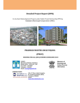 Detailed Project Report (DPR)
In-situ Slum Redevelopment Projects under Public Private Partnership (PPP) by
Vadodara Municipal Corporation (VMC)
PRADHAN MANTRI AWAS YOJANA
(PMAY)
HOUSING FOR ALL (HFA) SCHEME GUIDELINES 2015
CLIENT :
Khanderao Market, Vadodara
Phone: 0265 – 2433116 –118
Fax: 0265 - 2433060
Vadodara –390209
Email: vmcmgy@gmail.com
Ministry of
Housing and
Urban Poverty
Alleviation
CONSULTANT:
304, 3rd Floor, Saket Complex,
Nr. UrmiCross Roads, Akota,
Vadodara-390020
Email:
wapcosbaroda@yahoo.com
Detailed Project Report (DPR)
In-situ Slum Redevelopment Projects under Public Private Partnership (PPP) by
Vadodara Municipal Corporation (VMC)
PRADHAN MANTRI AWAS YOJANA
(PMAY)
HOUSING FOR ALL (HFA) SCHEME GUIDELINES 2015
CLIENT :
Khanderao Market, Vadodara
Phone: 0265 – 2433116 –118
Fax: 0265 - 2433060
Vadodara –390209
Email: vmcmgy@gmail.com
Ministry of
Housing and
Urban Poverty
Alleviation
CONSULTANT:
304, 3rd Floor, Saket Complex,
Nr. UrmiCross Roads, Akota,
Vadodara-390020
Email:
wapcosbaroda@yahoo.com
Detailed Project Report (DPR)
In-situ Slum Redevelopment Projects under Public Private Partnership (PPP) by
Vadodara Municipal Corporation (VMC)
PRADHAN MANTRI AWAS YOJANA
(PMAY)
HOUSING FOR ALL (HFA) SCHEME GUIDELINES 2015
CLIENT :
Khanderao Market, Vadodara
Phone: 0265 – 2433116 –118
Fax: 0265 - 2433060
Vadodara –390209
Email: vmcmgy@gmail.com
Ministry of
Housing and
Urban Poverty
Alleviation
CONSULTANT:
304, 3rd Floor, Saket Complex,
Nr. UrmiCross Roads, Akota,
Vadodara-390020
Email:
wapcosbaroda@yahoo.com
 