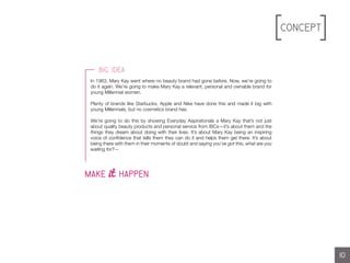 Concept
//L0G0S//L0G0S
In 1963, Mary Kay went where no beauty brand had gone before. Now, we’re going to
do it again. We’re going to make Mary Kay a relevant, personal and ownable brand for
young Millennial women.
Plenty of brands like Starbucks, Apple and Nike have done this and made it big with
young Millennials, but no cosmetics brand has.
We’re going to do this by showing Everyday Aspirationals a Mary Kay that’s not just
about quality beauty products and personal service from IBCs—it’s about them and the
things they dream about doing with their lives. It’s about Mary Kay being an inspiring
voice of confidence that tells them they can do it and helps them get there. It’s about
being there with them in their moments of doubt and saying you’ve got this, what are you
waiting for?—
10
Big Idea
MAKE it HAPPEN.
 