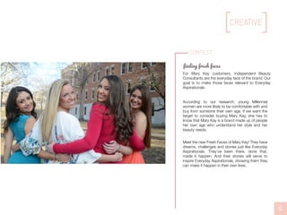 Contest
finding fresh faces
For Mary Kay customers, Independent Beauty
Consultants are the everyday face of the brand. Our
goal is to make those faces relevant to Everyday
Aspirationals.
According to our research, young Millennial
women are more likely to be comfortable with and
buy from someone their own age. If we want the
target to consider buying Mary Kay, she has to
know that Mary Kay is a brand made up of people
her own age who understand her style and her
beauty needs.
Meet the new Fresh Faces of Mary Kay! They have
dreams, challenges and stories just like Everyday
Aspirationals. They’ve been there, done that,
made it happen. And their stories will serve to
inspire Everyday Aspirationals, showing them they
can make it happen in their own lives.
12
creative
 