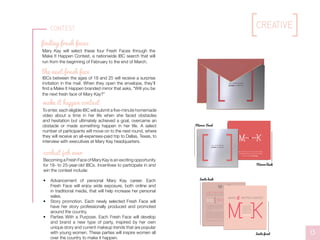 WE WANT T0 HEAR Y0UR ST0RY. What made you the woman you are today?
What challenges, self-doubt and hesitation have you overcome that shaped you? Whatever
drives you, whatever gets you out of bed every morning — we want to hear it.
After reviewing submissions, the Mary Kay team will ﬂy ﬁnalists to Mary Kay Headquarters
in Dallas, Texas, for an all-expense paid trip, and four Fresh Faces will be selected! These
four women will represent Mary Kay for a full year, empowering and inspiring women all
over the globe.
If selected, your story will serve as inspiration for a Mary Kay party theme. For this party,
Mary Kay will send fellow Independent Beauty Consultants a kit with all the tools they
need to make your look happen. Whether it’s the story of paying your way through college,
climbing the corporate ladder in a tough environment, or overcoming personal struggles,
women everywhere will have the tools and inspiration to make it happen.
Contact makeithappen@marykay.com for questions or more details.
SEND IN A VIDE0 0F Y0U TELLING Y0UR ST0RY.
SUBMIT IT T0 MAKEITHAPPEN@MARYKAY.C0M
BY FEBRUARY 28TH, 2015.
Here’s how to
make it happen:
it
SHARE A ST0RY WITH US 0F A TIME IN Y0UR LIFE WHEN
Y0U 0VERCAME 0BSTACLES, SELF-D0UBT 0R HESITATI0N,
BUT IN THE END, You made it happen.
it
WILL Y0U BE THE NEXT
fresh face 0F MARY KAY?
Mirror Front
Mirror Back
D0N’T LIMIT Y0URSELF.
MANY PE0PLE LIMIT
THEMSELVES T0 WHAT
THEY THINK THEY CAN D0.
Y0U CAN G0 AS FAR AS
Y0UR MIND LETS Y0U.
Mary Kay Ash
it
Invite back
Invite front
finding fresh faces
Mary Kay will select these four Fresh Faces through the
Make It Happen Contest, a nationwide IBC search that will
run from the beginning of February to the end of March.
IBCs between the ages of 18 and 25 will receive a surprise
invitation in the mail. When they open the envelope, they’ll
find a Make It Happen branded mirror that asks, “Will you be
the next fresh face of Mary Kay?”
To enter, each eligible IBC will submit a five-minute homemade
video about a time in her life when she faced obstacles
and hesitation but ultimately achieved a goal, overcame an
obstacle or made something happen in her life. A select
number of participants will move on to the next round, where
they will receive an all-expenses-paid trip to Dallas, Texas, to
interview with executives at Mary Kay headquarters.
Becoming a Fresh Face of Mary Kay is an exciting opportunity
for 18- to 25-year-old IBCs. Incentives to participate in and
win the contest include:
•	 Advancement of personal Mary Kay career. Each
Fresh Face will enjoy wide exposure, both online and
in traditional media, that will help increase her personal
sales.
•	 Story promotion. Each newly selected Fresh Face will
have her story professionally produced and promoted
around the country.
•	 Parties With a Purpose. Each Fresh Face will develop
and brand a new type of party, inspired by her own
unique story and current makeup trends that are popular
with young women. These parties will inspire women all
over the country to make it happen.
the next fresh face
make it happen contest
coolest job ever
13
Contest creative
 