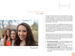 creative
story Promotion
the Stories
Through the contest, we found our four Fresh Faces—young,
confident go-getters who have inspiring stories of what they
have made happen in their lives so far. Now we are going
to share their stories with the world. This will show Everyday
Aspirationals that Mary Kay has relevant and personal stories
that they can connect with.
We know from research that Millennials love brands with a
good story because it connects them to something greater
than the product itself. It makes their own lives more interesting
and meaningful when they support brands with a story over
ones that don’t. These Fresh Faces’ stories will allow Everyday
Aspirationals to connect with Mary Kay on a more personal
and emotional level.
We will turn each of the Fresh Face’s stories into professionally
produced videos that will be released on Mary Kay’s website
and YouTube channel. Each Fresh Face’s story will unfold
throughout the year like a mini-series that reveals new aspects
of her story. These aspects include:
•	 An overview or teaser. This starts the engagement with
Everyday Aspirationals and gets them interested in each
Fresh Face and in Mary Kay as a whole.
•	 Details of her story. This will show our target that if this
Fresh Face can make it happen, so can they.
•	 Her experience as an IBC. This shows Mary Kay’s role
in each woman’s success story, which could influence
and inspire Everyday Aspirationals to become IBCs
themselves.
14
“People are a company’s greatest asset.” ­—Mary Kay Ash
 
