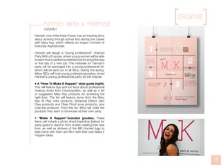 creative
17
parties with a purpose
Hannah
Hannah, one of the Fresh Faces, has an inspiring story
about working through school and starting her career
with Mary Kay, which reflects an impact moment of
Everyday Aspirationals.
Hannah will design a “young professional” -themed
Party With a Purpose, where young women will be able
tolearnhowtoperfectapolishedlookforabiginterview
or first day of a new job. The materials for Hannah’s
party will be packaged into a young professional kit,
which will be sent out to all IBCs. During the spring,
fellow IBCs will host young professional parties, timed
Hannah’s young professional party kit will include:
• A “How To Make It Happen” style guide (right).
This will feature tips and fun facts about professional
makeup looks from Cosmopolitan, as well as a list
of suggested Mary Kay products for achieving the
right look. The list will feature items from the Mary
Kay At Play color products, Botanical Effects Skin
Care products and Clear Proof acne products, plus
core line products. From this list, IBCs will order the
products they want to showcase at their own party.
• “Make It Happen”-branded goodies. These
items will include a photo shoot backdrop (below) for
party-goers to stand in front of after creating their new
look, as well as stickers of the MK bracket logo to
take home with them and fill in with their own Make It
Happen ideas.
 