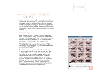 Mary Kay Inc.
Mary Kay Inc. Lining all the way around the eye can make your eyes
appear bigger and brighter. #tip #MakeItHappen
creative
19
Social Media Presence
#MakeItHappen
Make Dreams Happen is a Twitter campaign where we
make a lucky woman’s dream happen every month of the
campaign. At the beginning of each month, we will ask the
Twitter community to share with us the dreams that they
would like to make a reality. An ask might look like:
“What big #dream do you want to make happen? Share
with @MaryKay, and the most popular #dream will be made
a reality! #MakeitHappen”
The dreams can be anything our target wishes they had
or want to make happen in their lives. It could be a year
of college tuition, a skydiving trip or a chance to meet
Heidi Klum on the set of Project Runway All Stars. So,
how are the winners picked? Each month, the dream
tweet that gets the most engagement—whether from
favorites, retweets or positive responses—will be granted
by Mary Kay. There will be 12 different women chosen
and 12 dreams realized by the end of the campaign.
Granting these wishes will spur a reaction that could drive
unprecedented impressions and engagement.
make dreams happen
Social media is a critical way Everyday Aspiratonals interact
with brands. We will extend the Make It Happen campaign
into social media using Twitter, Facebook and Instagram
with the unifying #MakeItHappen. Each of these platforms
will be branded with the pink MK brackets. Content will be
created that inspires and motivates our target to act on their
dreams.
 