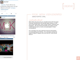 creative
20
Social Media User-Generated
#MakeItHappen #viral
When Mary Kay becomes an ownable brand with the target,
Everyday Aspirationals will naturally begin sharing on their
own social media sites, which include Twitter, Facebook and
Instagram. We recommend that Mary Kay adapt a social
media listening tool to monitor and participate in these
conversations.
Our campaign has many elements that lend themselves
to social posting and sharing. Our campaign inspires the
target to Make It Happen and once they do, they will talk
about it.
social media rebrand
 