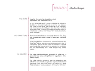 the brand
the competitors
//L0G0S//L0G0S
Mary Kay Cosmetics has always been about
the power of what one woman can do.
In 1963, its founder, Mary Kay Ash, spent her life savings of
$5,000 on a skin softening formula to start her own skincare
line. In the first year alone, she made $186,000 in sales with
only nine employees. Over 50 years later, Mary Kay is the third
largest direct seller in the beauty products industry and boasts a
sales force of over three million Independent Beauty Consultants
(IBCs) worldwide.
From direct sellers like Avon to specialty stores like Ulta, Mary
Kay competes with a vast number of beauty and cosmetics
brands.
Most young Millennial women turn to mass merchandisers like
Target and Walmart when purchasing beauty products due to
convenience and low in-store pressure experience. In recent
years though, Sephora has risen in the ranks as a key competitor
due to in-store sampling and a variety of high quality, trusted
brands.
Situation AnalysisResearch
2
the industry The color cosmetics industry accounted for more than 25
percent of total sales, making it have the largest share of the
beauty market.
The color cosmetics industry is seen as overwhelming and
difficult for consumers to navigate due to product saturation of
the market. There were 5,200 product launches in 2012 alone.
Total retail sales of beauty products in 2013 reached $37 million.
 