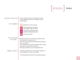 research objective To learn more about the role of makeup in the lives
of young Millennial women and how Mary Kay can
fit these needs
key questions
Describe your look on a day when you feel your best.
How important is makeup to you?
What’s the most important factor determining where you
buy your makeup?
How important are the opinions of others when it comes
to buying and using makeup products?
What type of people do you see using Mary Kay?
//L0G0S
“It makes me feel better if I have the right makeup on—
more confidence. It’s more of a mindset.”
“I don’t feel ready for the day if I am not wearing makeup.”
primary quotes
we asked
4
Methods
//L0G0S//L0G0S
Research
participants in 6 focus groups
it
it
it
//L0G0S
30
2
14
44
observational Mary Kay parties
with real IBCs, ages 19 and 20
interviews with participants who
attended the Mary Kay parties
young women total
the numbers
 