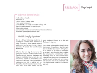 She is a 22-year-old college student at a
pivotal point in her life. She is determined to
make the most out of her years as a young
adult so she can be sure she has a happy,
successful life ahead. She is an Everyday
Aspirational.
Whether they are big life moments like
getting her first job or smaller ones like finally
planning that girls night out, she always has
things on her list that she wants to do—but
time, money, and self-doubt sometimes keep
her from actually doing them. She thrives on
relationships, not only in real life with her
friends but also with brands on social media.
She’s not a social media maniac, but she
6
Target profile
Everyday Aspirationals
11.38 million in the U.S.
Ages 18 to 25
Light to medium makeup users
Heavy social media users
Comfortable but not overly confident in makeup skills
Willing to experiment and try new products
Value quality makeup
Use makeup to enhance her best features and boost confidence
Information gathered from Simmons data
//L0G0S//L0G0S
Research
Meet the Everyday Aspirational
posts regularly and stays up to date with
Twitter and Instagram.
She is active, passionate and strives to be the
best version of herself every day. Striving to
look her best is no exception. Although she
is not defined by her makeup, she aspires
to achieve a natural-looking glow—makeup
that enhances her natural beauty without
appearing caked-on. She doesn’t always
have the time, products or confidence in her
skills to perfect her ideal look, so she sticks
with a routine that she is comfortable with
until a good reason comes up to change or
add to it.
 