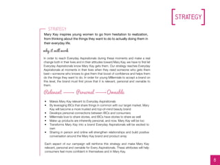Strategy
//L0G0S//L0G0S
In order to reach Everyday Aspirationals during these moments and make a real
change both in their lives and in their attitudes toward Mary Kay, we have to first let
Everyday Aspirationals know Mary Kay gets them. Our strategy reaches Everyday
Aspirationals at moments in their lives when they need someone who gets them
best—someone who knows to give them that boost of confidence and helps them
do the things they want to do. In order for young Millennials to accept a brand on
this level, the brand must first prove that it is relevant, personal and ownable to
them.
Relevant Personal Ownable
Mary Kay inspires young women to go from hesitation to realization,
from thinking about the things they want to do to actually doing them in
their everyday life.
why it will work
8
Strategy
•	 Makes Mary Kay relevant to Everyday Aspirationals
•	 By leveraging IBCs that share things in common with our target market, Mary
Kay will become a more trusted and top-of-mind beauty brand
•	 Develops personal connections between IBCs and consumers
•	 Millennials love to share stories, and IBCs have stories to share as well
•	 Make up products are inherently personal, and now, Mary Kay will be too
•	 Transforms Mary Kay into a brand Everyday Aspirationals will be excited to
own
•	 Sharing in person and online will strengthen relationships and build positive
conversation around the Mary Kay brand and product array
Each aspect of our campaign will reinforce this strategy and make Mary Kay
relevant, personal and ownable for Every Aspirationals. These attributes will help
consumers feel more confident in themselves and in Mary Kay.
 