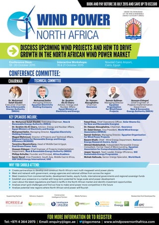 BOOK AND PAY BEFORE 30 JULY 2015 AND SAVE UP TO US$500
DISCUSS UPCOMING WIND PROJECTS AND HOW TO DRIVE
GROWTH IN THE NORTH AFRICAN WIND POWER MARKET
Conference Days:
19 - 20 October 2015
Interactive Workshops:
18 & 21 October 2015
Novotel Cairo Airport,
Cairo, Egypt
UNDER THE PATRONAGE
OF THE NEW & RENEWABLE
ENERGY AUTHORITY (NREA)
	 Create partnerships to develop and construct North Africa’s next multi-megawatt wind power plants
	 Meet and network with government, energy agencies and national utilities from across the region
	 Meet investors from commercial banks, development banks, equity funds, international governments and regional sovereign funds
	 Establish your presence in a market with long-term potential for large-scale wind power development
	 Learn about the latest regulations and feed-in-tariffs in the North African market and identify investment opportunities
	 Analyse smart grid challenges and find out how to make wind power more competitive in the future
	 Analyse potential new regions where North African wind power will flourish
	 Dr. Mohamed Salah Elsobki, Executive Chairman, New &
	 Renewable Energy Authority (NREA)
	 Dr. Ibrahim Aly El-Osery, Advisor, Energy and Nuclear Affairs,
	 Egypt Ministry of Electricity and Energy
	 Mohamed Selim, Managing Director, Egyptian Electricity
	 Holding Company
	 Maged Mahmoud, Director of Projects and Technical Affairs,
	 Regional Centre for Renewable Energy and Energy
	 Efficiency (RCREEE)
	 Tarantino Massimiliano, Head of Middle East & Egypt,
	 Enel Green Power, Italy
	 Hossam Eldegwi, Chief Engineer of Projects Implementation
	Department, New & Renewable Energy Authority (NREA)
	 Philipp Schuller, Founder and Principal, Africa Enablers
	 Samir Nacef, Vice-President, South Asia, Middle East & Africa,
	 GDF SUEZ Energy International, UAE
	 Faisal Eissa, Chief Operations Officer, Solar Shams Co.
	 for New and Renewable Energies
	 Dr. Hassan Aboughalma, Chairman, Georenco
	 Dr. Galal Osman, Vice President, World Wind Energy
	 Association (WWEA)
	 Sameir Soliman, Managing Director, Egyptian Organisation
	 for Wind Power Projects
	 Basem Khalil, Chief - Wind Energy Department, National
	 Energy Research Centre, Syria
	 Ahmed Abdelwahab, Independent Renewable Energy
	 Consultant, Former Head of Micro Lending, Egyptian
	 Association for Comprehensive Development
	 Jesper Vauvert, Team Leader, Energy Efficiency, GIZ
	 Sustainable Energy Programme
	 Mohab Hallouda, Senior Energy Specialist, World Bank
Dr. Mohamed
Salah Elsobki
Executive Chairman
New & Renewable
Energy Authority
(NREA)
Dr. Ibrahim
Aly El-Osery
Advisor, Energy and
Nuclear Affairs
Egypt Ministry of
Electricity and Energy
Sameir Soliman
Managing Director
Egyptian
Organisation
for Wind Power
Projects
Mohamed Selim
Managing Director
Egyptian Electricity
Holding Company
Dr. Hassan
Aboughalma
Chairman
Georenco
Hossam Eldegwi
Chief Engineer of
Projects Implementation
Department
New & Renewable
Energy Authority (NREA)
CONFERENCE COMMITTEE:
CHAIRMAN TECHNICAL COMMITTEE
KEY SPEAKERS INCLUDE:
WHY YOU SHOULD ATTEND:
Construction
Intelligence Partner:
Media Partners: Researched And Developed By:Supporting Partner: Advisory Support:
FOR MORE INFORMATION OR TO REGISTER
Tel: +971 4 364 2975 | Email: enquiry@iqpc.ae | @iqpcmena | www.windpowernorthafrica.com
 