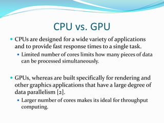 CPU vs. GPU
 CPUs are designed for a wide variety of applications
and to provide fast response times to a single task.
 ...