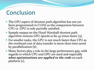 Conclusion
 The GPU aspect of shortest path algorithm has not yet
been programmed in CUDA so the comparison between
CPU v...