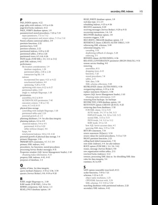 secondary XML indexes   I-5


P                                                        READ_WRITE database option, 1-8
                                                         real data type, 2-3, 2-5
PAD_INDEX option, 4-22
page splits with indexes, 4-33 to 4-36                   rebuilding indexes, 4-35 to 4-36
page-level locks (indexes), 4-12                         RECEIVE statement, 9-29
PAGE_VERIFY database option, 1-9                         receiving messages (Service Broker), 9-29 to 9-31
parameterized stored procedures, 7-10 to 7-14            recovering transactions, 1-6, 1-8
  input parameters, 7-11 to 7-12                         RECOVERY database option, 1-8
  output parameters and return values, 7-13 to 7-14      recursive triggers, 5-39
Parent column (universal tables), 3-9                    RECURSIVE_TRIGGER database option, 1-9
partition functions, 2-21                                REFERENCE clause (CREATE/ALTER TABLE), 5-19
partition keys, 4-20                                     referencing XML schemas, 5-49
partition schemes, 2-22                                  referential integrity, 5-3
partitioned indexes, 4-19 to 4-20                           cascading, 5-19
partitioned tables, 2-18 to 2-26                            disallowing rollback of changes, 5-28
partitioned views, 6-5, 6-6, 6-26                           enforcing, 5-5
PATH mode (FOR XML), 3-4, 3-11 to 3-12                   REINDEX clause (ALTER INDEX), 4-36
path XML indexes, 4-42                                   RELATED_CONVERSATION parameter (BEGIN DIALOG), 9-31
performance                                              remote service binding, 9-9
  file location considerations, 1-4                      removing
     database snapshots, 1-29                               assemblies, 8-11
     partitioned tables, 2-18 to 2-26                       dropping views, 6-14
     transaction log file, 1-6                              functions, 7-20
  indexes                                                   stored procedures, 7-8
     incorporated free space, 4-21 to 4-22                  tables, 2-15
     nonclustered indexes, 4-9                              XML data, 3-38
     optimizing, 4-28 to 4-36                               XML schema collections, 5-48
  optimizing with views, 6-22 to 6-27                    REORGANIZE clause (ALTER INDEX), 4-36
  partitioned tables, 2-20                               reorganizing indexes, 4-35 to 4-36
  single vs. multiple filegroups, 1-18                   replace statement (XQuery), 3-38
permissions                                              reports (SQL Server Management Studio), 1-10
  assemblies, 8-12 to 8-14                                  obtaining index information, 4-23
  AUTHENTICATE permission, 7-40                          restoring from backups. See backups
  execution context, 7-36 to 7-41                        RESTRICTED_USER database option, 1-8
  views, 6-7, 6-10, 6-15                                 RETENTION option (CREATE QUEUE), 9-20
physical data storage                                    retrieving data from databases, 1-30
  controlling with multiple filegroups, 1-18                FOR XML clause, 3-2 to 3-15
  partitioned tables and, 2-19                                AUTO mode, 3-4, 3-7 to 3-8, 3-13
  potential growth of, 1-4                                    EXPLICIT mode, 3-4, 3-9 to 3-10, 3-15
planning databases, 1-4. See also data integrity              nested XML, 3-13 to 3-15
planning indexes, 4-2 to 4-9                                  PATH mode, 3-4, 3-11 to 3-12
  clustered indexes, 4-4 to 4-5                               RAW mode, 3-4 to 3-6
     partitioned, 4-19 to 4-20                              how SQL Server accesses data, 4-3
     tables without (heaps), 4-6                            querying XML data, 3-35 to 3-36
  heaps, 4-6                                             RETURN statement, 7-14
  nonclustered indexes, 4-8 to 4-9, 4-16                 return statement (XQuery), 3-34
potential growth of physical data storage, 1-4           return values for stored procedures, 7-13 to 7-14
primary filegroups, 1-16                                 RIGHT partition functions, 2-21
PRIMARY KEY constraints, 4-7, 5-7, 5-9                   rolling back failed transactions, 7-31
primary XML indexes, 4-42                                root node (indexes), 4-4. See also indexes
procedures. See functions; stored procedures             ROOT option (FOR XML), 3-4, 3-6, 3-42
processing Service Broker messages, 9-31                 routes, message (Service Broker), 9-8
Properties window (SQL Server Management Studio), 1-10   row organization within tables, 2-11
  obtaining index information, 4-23                      row-level locks (indexes), 4-12
property XML indexes, 4-42, 4-43                         rowsets, processing XML data as. See shredding XML data
purposes of database, 1-4                                rules for data integrity, 5-4
                                                         runtimes, 8-2 to 8-8

Q
quality of data. See data integrity                      S
query method (XQuery), 3-35 to 3-36, 3-39                SAFE option (assembly trust level), 8-13
queues (Service Broker), 9-6, 9-19 to 9-20               scalar functions, 7-19 to 7-21
                                                         schemas, 1-22 to 1-25
                                                           object name resolution, 1-25
R                                                          OPENXML function with, 3-24
RAID, single filegroups vs., 1-18
                                                           XML schemas, 5-5, 5-44 to 5-50
RAW mode (FOR XML), 3-4 to 3-6
                                                         searching databases with partitioned indexes, 2-20
RDBMS component, SQL Server, 1-3
                                                         secondary XML indexes, 4-42
READ_ONLY database option, 1-8
 