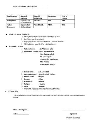 BASIC ACADEMIC CREDENTAILS………………………
 INTER PERSONAL STRENGTHS
 Abilitytorapidlybuildrelationshipandsetuptrust.
 ConfidentandDetermined.
 Highlyorganizedanddedicatedwithapositive attitude.
 Abilitytocope upwithdifferentsituations.++
 PERSONAL DETAILS
 Father’sName : Sk Ahammad Ulla
 PermanentAddress : Vill - Rajaramchak
P.O - Rajaramchak
P.S -Nandigram
Dist – purba medinipur
PIN- 721631
State - West Bengal
 Date of birth : 20 April 1992
 Language Known : Bengali,Hindi, English,
 Marital Status : Single
 Gender : Male
 Nationality : Indian
 Religion : Muslim
 Caste :OBC(A)
 Interest& Hobbies : InternetBrowsing & Cricket
 DECLARATION
I do herebydeclare thatthe above informationare true andcorrect accordingto my knowledgeand
belief .
Place…Nandigram…… ………………………………………………
date :……………………… Signature
Sk Naim ahammed
Quallification Name of
Institute
Board /
University
Percentage Year of
Passing
Madhyamik Rajaram chak
siskhanekatan
W.B.B.S.E. 45% 2008
Higher
Secondery
Rajaramchak
siskhanekatan
W.B.B.H.S.E. 42.6% 2011
 