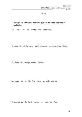 UNIDAD 12
                                        GRAMÁTICA: Análisis sintáctico de oraciones
                                                                            3º ESO


                                        SN (S)




 Subraya los sintagmas nominales que hay en estas oraciones y
  analízalos.

La    luz    de     mi cuarto    está estropeada.




El barco de mi hermano        está   atracado en el puerto de Cádiz.




El dueño del cortijo estaba furioso




La   casa   de tu   tía Ana     tiene       un salón enorme.




El viernes por la tarde iremos          a     casa   de Juan.




                                                                               Nú
                                                                               me
 