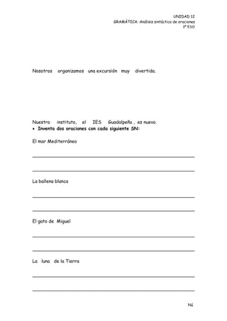 UNIDAD 12
                                  GRAMÁTICA: Análisis sintáctico de oraciones
                                                                      3º ESO




Nosotros    organizamos una excursión muy    divertida.




Nuestro   instituto, el IES Guadalpeña , es nuevo.
 Inventa dos oraciones con cada siguiente SN:

El mar Mediterráneo




La ballena blanca




El gato de Miguel




La luna de la Tierra




                                                                         Nú
                                                                         me
 