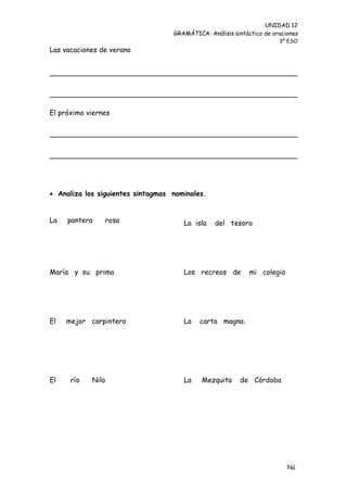 UNIDAD 12
                                   GRAMÁTICA: Análisis sintáctico de oraciones
                                                                       3º ESO
Las vacaciones de verano




El próximo viernes




 Analiza los siguientes sintagmas nominales.


La   pantera    rosa                  La isla    del tesoro




María y su prima                      Los recreos de         mi colegio




El   mejor carpintero                 La   carta magna.




El    río   Nilo                      La    Mezquita     de Córdoba




                                                                          Nú
                                                                          me
 
