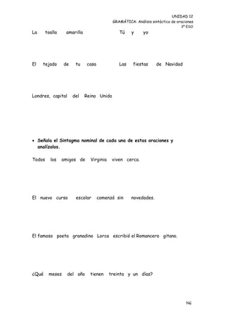 UNIDAD 12
                                           GRAMÁTICA: Análisis sintáctico de oraciones
                                                                               3º ESO
La      toalla    amarilla                    Tú     y     yo




El   tejado      de    tu    casa             Las    fiestas      de Navidad




Londres, capital      del    Reino Unido




 Señala el Sintagma nominal de cada una de estas oraciones y
  analízalos.

Todos     los    amigos de     Virginia    viven cerca.




El nuevo curso         escolar      comenzó sin     novedades.




El famoso poeta granadino Lorca escribió el Romancero gitano.




¿Qué     meses     del año     tienen     treinta y un días?




                                                                                  Nú
                                                                                  me
 