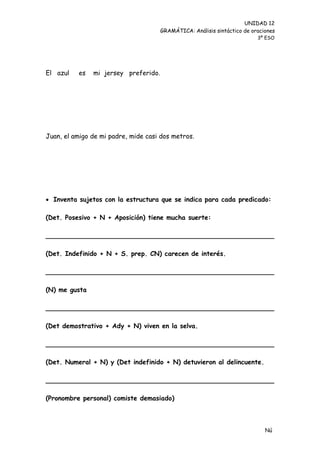 UNIDAD 12
                                      GRAMÁTICA: Análisis sintáctico de oraciones
                                                                          3º ESO




El azul   es   mi jersey preferido.




Juan, el amigo de mi padre, mide casi dos metros.




 Inventa sujetos con la estructura que se indica para cada predicado:

(Det. Posesivo + N + Aposición) tiene mucha suerte:

________________________________________________________

(Det. Indefinido + N + S. prep. CN) carecen de interés.

________________________________________________________

(N) me gusta

________________________________________________________

(Det demostrativo + Ady + N) viven en la selva.

________________________________________________________

(Det. Numeral + N) y (Det indefinido + N) detuvieron al delincuente.

________________________________________________________

(Pronombre personal) comiste demasiado)



                                                                             Nú
                                                                             me
 