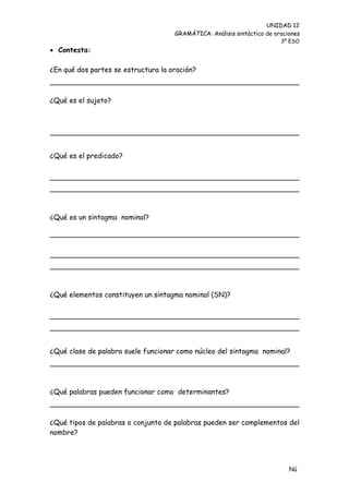 UNIDAD 12
                                     GRAMÁTICA: Análisis sintáctico de oraciones
                                                                         3º ESO
 Contesta:

¿En qué dos partes se estructura la oración?



¿Qué es el sujeto?




¿Qué es el predicado?




¿Qué es un sintagma nominal?




¿Qué elementos constituyen un sintagma nominal (SN)?




¿Qué clase de palabra suele funcionar como núcleo del sintagma nominal?




¿Qué palabras pueden funcionar como determinantes?



¿Qué tipos de palabras o conjunto de palabras pueden ser complementos del
nombre?




                                                                            Nú
                                                                            me
 