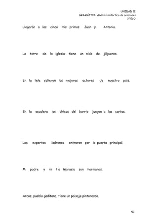 UNIDAD 12
                                          GRAMÁTICA: Análisis sintáctico de oraciones
                                                                              3º ESO


Llegarán a las      cinco     mis primos        Juan y         Antonia.




La    torre   de    la iglesia    tiene    un nido       de    jilgueros.




En la tele     salieron los mejores         actores       de      nuestro   país.




En la    escalera    los     chicos del barrio      juegan a las cartas.




Los     expertos     ladrones     entraron por la puerta principal.




Mi    padre   y     mi     tía Manuela    son    hermanos.




Arcos, pueblo gaditano, tiene un paisaje pintoresco.



                                                                                    Nú
                                                                                    me
 