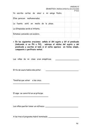 UNIDAD 12
                                          GRAMÁTICA: Análisis sintáctico de oraciones
                                                                              3º ESO
Yo escribo cartas         de     amor a   mi amigo Pedro.

Ellos parecen    malhumorados.

La fuente     está   en        medio de la plaza.

La Olimpiadas serán el Atlanta.

Estamos comiendo con acelero.



 En las siguientes oraciones: señala el SN sujeto y SV el predicado
  (indicando si es PN o PV),      subraya el núcleo del sujeto y del
  predicado y escribe al lado si el verbo aparece en forma simple,
  compuesta o perífrasis verbal.




Las niñas de mi clase eran simpáticas.                ____________________




El tío de Laura había sido pintor.        ____________________________




Tendrías que volver a las cinco.
_______________________________




El sapo se convirtió en un príncipe.
______________________________




Los niños querían tomar un refresco ____________________________




A las tres el programa habrá terminado. __________________________


                                                                                 Nú
                                                                                 me
 