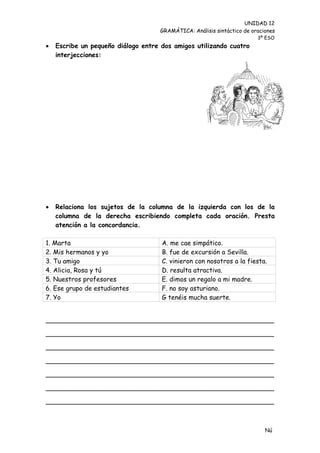 UNIDAD 12
                                    GRAMÁTICA: Análisis sintáctico de oraciones
                                                                        3º ESO
   Escribe un pequeño diálogo entre dos amigos utilizando cuatro
    interjecciones:




   Relaciona los sujetos de la columna de la izquierda con los de la
    columna de la derecha escribiendo completa cada oración. Presta
    atención a la concordancia.

1. Marta                             A. me cae simpático.
2. Mis hermanos y yo                 B. fue de excursión a Sevilla.
3. Tu amigo                          C. vinieron con nosotros a la fiesta.
4. Alicia, Rosa y tú                 D. resulta atractiva.
5. Nuestros profesores               E. dimos un regalo a mi madre.
6. Ese grupo de estudiantes          F. no soy asturiano.
7. Yo                                G tenéis mucha suerte.


________________________________________________________

________________________________________________________

________________________________________________________

________________________________________________________

________________________________________________________

________________________________________________________

________________________________________________________



                                                                           Nú
                                                                           me
 