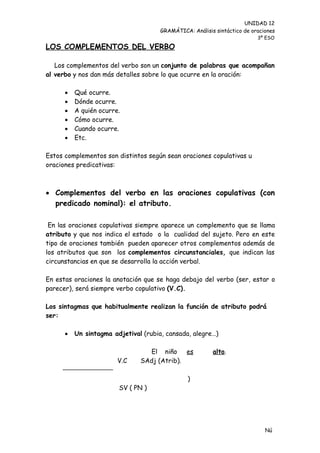 UNIDAD 12
                                      GRAMÁTICA: Análisis sintáctico de oraciones
                                                                          3º ESO

LOS COMPLEMENTOS DEL VERBO

   Los complementos del verbo son un conjunto de palabras que acompañan
al verbo y nos dan más detalles sobre lo que ocurre en la oración:

         Qué ocurre.
         Dónde ocurre.
         A quién ocurre.
         Cómo ocurre.
         Cuando ocurre.
         Etc.

Estos complementos son distintos según sean oraciones copulativas u
oraciones predicativas:



 Complementos del verbo en las oraciones copulativas (con
  predicado nominal): el atributo.

 En las oraciones copulativas siempre aparece un complemento que se llama
atributo y que nos indica el estado o la cualidad del sujeto. Pero en este
tipo de oraciones también pueden aparecer otros complementos además de
los atributos que son los complementos circunstanciales, que indican las
circunstancias en que se desarrolla la acción verbal.

En estas oraciones la anotación que se haga debajo del verbo (ser, estar o
parecer), será siempre verbo copulativo (V.C).

Los sintagmas que habitualmente realizan la función de atributo podrá
ser:

         Un sintagma adjetival (rubia, cansada, alegre…)

                                 El niño es              alto.
                        V.C    SAdj (Atrib).

                                                )
                        SV ( PN )




                                                                             Nú
                                                                             me
 
