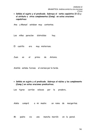 UNIDAD 12
                                              GRAMÁTICA: Análisis sintáctico de oraciones
                                                                                  3º ESO
 Señala el sujeto y el predicado. Subraya el verbo copulativo (V.C) y
  el atributo u otros complementos (Comp) en estas oraciones
  copulativas:

Ana     y Manuel    estaban muy          contentos.




Los     niños    parecían      distraídos           hoy.




El    castillo      era       muy misterioso.




Juan       es      el        primo       de     Antonio.




Andrés estaba furioso           el viernes por la tarde.




 Señala en sujeto y el predicado. Subraya el núcleo y los complemento
  (Comp.) en estas oraciones predicativas.

Los     tigres     corrían     veloces        por    la    pradera..




Adela      compró           a mi madre              un ramo    de      margaritas.




Mi       padre      vio       una     mancha marrón            en la pared.




                                                                                     Nú
                                                                                     me
 