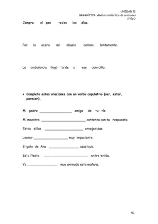 UNIDAD 12
                                           GRAMÁTICA: Análisis sintáctico de oraciones
                                                                               3º ESO
Compra        el pan       todos     los    días.




Por    la      acera      mi    abuelo        camina         lentamente.




La    ambulancia       llegó tarde   a      ese        domicilio.




 Completa estas oraciones con un verbo copulativo (ser, estar,
  parecer).


Mi padre ________________ amigo                   de     tu tío.

Mi maestra ______________________ contenta con tu respuesta.

Estas sillas     ___________________ envejecidas.

Leonor _________________ muy impaciente.

El gato de Ana _______________ asustado.

Esta fiesta     ______________________ entretenida.

Yo _______________ muy animada esta mañana.




                                                                                  Nú
                                                                                  me
 
