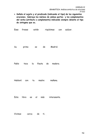 UNIDAD 12
                                                         GRAMÁTICA: Análisis sintáctico de oraciones
                                                                                             3º ESO
 Señala el sujeto y el predicado (indicando el tipo) de las siguientes
  oraciones. Subraya los núcleos de ambas partes y los complementos
  del verbo (atributo o complemento) indicando siempre delante el tipo
  de sintagma que es.


Esas      fresas           están                   riquísimas       con     azúcar.




Su         primo               es            de           Madrid.




Pablo       toca      la            flauta          de      madera.




Hablaré      con          tu         madre                mañana.




Este      libro     es         el        más             interesante.




Vivimos           cerca             de       ti.




                                                                                                Nú
                                                                                                me
 
