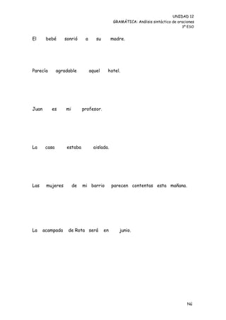 UNIDAD 12
                                                GRAMÁTICA: Análisis sintáctico de oraciones
                                                                                    3º ESO


El      bebé      sonrió      a      su        madre.




Parecía        agradable          aquel    hotel.




Juan      es       mi        profesor.




La      casa       estaba           aislada.




Las     mujeres         de   mi barrio         parecen contentas esta mañana.




La     acampada     de Rota será          en       junio.




                                                                                       Nú
                                                                                       me
 