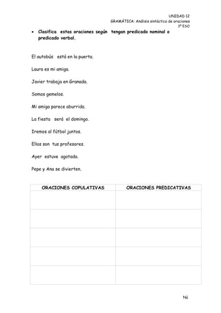 UNIDAD 12
                                    GRAMÁTICA: Análisis sintáctico de oraciones
                                                                        3º ESO
   Clasifica estas oraciones según tengan predicado nominal o
    predicado verbal.



El autobús está en la puerta.

Laura es mi amiga.

Javier trabaja en Granada.

Somos gemelos.

Mi amiga parece aburrida.

La fiesta será el domingo.

Iremos al fútbol juntos.

Ellos son tus profesores.

Ayer estuve agotada.

Pepe y Ana se divierten.



     ORACIONES COPULATIVAS                  ORACIONES PREDICATIVAS




                                                                           Nú
                                                                           me
 