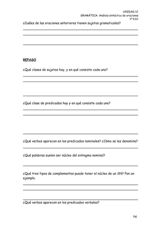 UNIDAD 12
                                     GRAMÁTICA: Análisis sintáctico de oraciones
                                                                         3º ESO
¿Cuáles de las oraciones anteriores tienen sujetos gramaticales?




REPASO


¿Qué clases de sujetos hay, y en qué consiste cada uno?




¿Qué clase de predicados hay y en qué consiste cada uno?




¿Qué verbos aparecen en los predicados nominales? ¿Cómo se les denomina?



¿Qué palabras suelen ser núcleo del sintagma nominal?

________________________________________________________

¿Qué tres tipos de complementos puede tener el núcleo de un SN? Pon un
ejemplo.




¿Qué verbos aparecen en los predicados verbales?



                                                                            Nú
                                                                            me
 