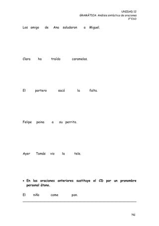 UNIDAD 12
                                               GRAMÁTICA: Análisis sintáctico de oraciones
                                                                                   3º ESO


Los amigo          de     Ana     saludaron        a   Miguel.




Clara       ha          traído         caramelos.




El        portero             sacó            la       falta.




Felipe     peina         a      su perrito.




Ayer      Tomás         vio      la      tele.




 En las oraciones anteriores sustituye el CD por un pronombre
  personal átono.


El       niño           come           pan.




                                                                                      Nú
                                                                                      me
 