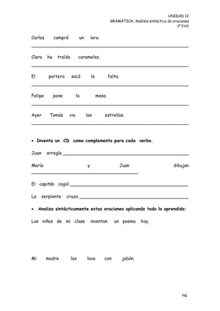 UNIDAD 12
                                                   GRAMÁTICA: Análisis sintáctico de oraciones
                                                                                       3º ESO


Carlos        compró          un     loro.



Clara    ha    traído         caramelos.



El        portero       sacó         la           falta.



Felipe        pone           la           mesa.



Ayer      Tomás        vio         las        estrellas.




 Inventa un CD como complemento para cada verbo.

Juan     arregla _____________________________________________

María               y          Juan                                                  dibujan
______________________________________

El capitán cogió __________________________________________

La     serpiente     cruza _______________________________________

    Analiza sintácticamente estas oraciones aplicando todo lo aprendido:

Los niños de mi clase                inventan        un poema       hoy.




Mi       madre          los        lava       con          jabón.




                                                                                          Nú
                                                                                          me
 