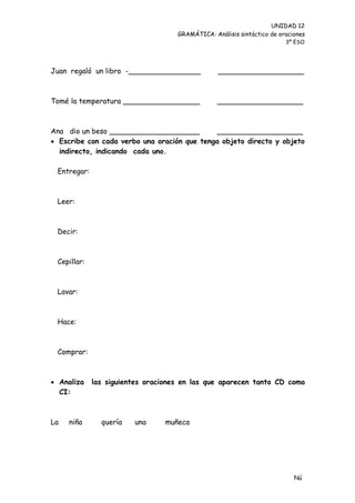 UNIDAD 12
                                    GRAMÁTICA: Análisis sintáctico de oraciones
                                                                        3º ESO




Juan regaló un libro -________________           ___________________



Tomé la temperatura _________________            ___________________



Ana dio un beso ____________________         ___________________
 Escribe con cada verbo una oración que tenga objeto directo y objeto
  indirecto, indicando cada uno.

 Entregar:



 Leer:



 Decir:



 Cepillar:



 Lavar:



 Hace:



 Comprar:



 Analiza    las siguientes oraciones en las que aparecen tanto CD como
  CI:



La   niña      quería   una      muñeca




                                                                           Nú
                                                                           me
 