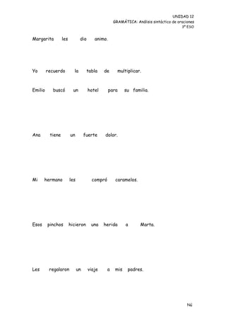 UNIDAD 12
                                                    GRAMÁTICA: Análisis sintáctico de oraciones
                                                                                        3º ESO


Margarita         les          dio      animo.




Yo       recuerdo         la         tabla   de         multiplicar.



Emilio     buscó          un         hotel       para      su familia.




Ana       tiene         un         fuerte    dolor.




Mi     hermano          les            compró        caramelos.




Esos     pinchos        hicieron       una   herida         a      Marta.




Les       regalaron           un     viaje      a    mis     padres.




                                                                                           Nú
                                                                                           me
 