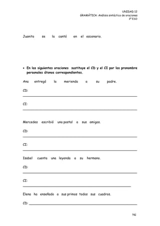 UNIDAD 12
                                                   GRAMÁTICA: Análisis sintáctico de oraciones
                                                                                       3º ESO




Juanito       se    la        cantó        en      el escenario.




 En las siguientes oraciones sustituye el CD y el CI por los pronombre
  personales átonos correspondientes.

Ana       entregó        la       merienda              a     su       padre.

CD:
________________________________________________________

CI:
________________________________________________________



Mercedes      escribió        una postal       a    sus amigos.

CD:
________________________________________________________

CI:
________________________________________________________

Isabel     cuenta   una leyenda            a       su   hermano.

CD:
________________________________________________________

CI:
_____________________________________________________

Elena ha enseñado a sus primos todos sus cuadros.

CD: _____________________________________________________


                                                                                          Nú
                                                                                          me
 