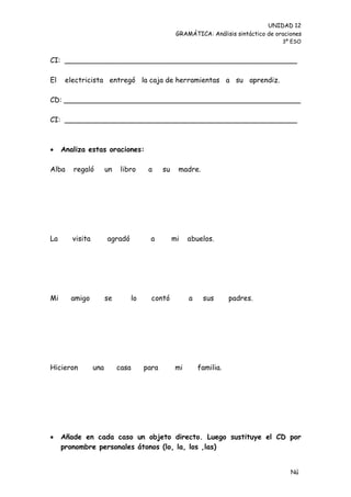 UNIDAD 12
                                                     GRAMÁTICA: Análisis sintáctico de oraciones
                                                                                         3º ESO


CI: ____________________________________________________

El    electricista entregó la caja de herramientas a su aprendiz.

CD: _____________________________________________________

CI: ____________________________________________________



    Analiza estas oraciones:

Alba    regaló         un    libro       a     su    madre.




La      visita         agradó             a         mi   abuelos.




Mi     amigo           se          lo     contó          a    sus       padres.




Hicieron         una        casa        para        mi       familia.




    Añade en cada caso un objeto directo. Luego sustituye el CD por
     pronombre personales átonos (lo, la, los ,las)


                                                                                            Nú
                                                                                            me
 