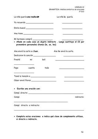 UNIDAD 12
                                         GRAMÁTICA: Análisis sintáctico de oraciones
                                                                             3º ESO


La niña quería una muñeca                         La niña la quería.

Yo recuerdo ______________________                       ________________

Emilio buscó ______________________                      ________________

Ana tiene ________________________                       ________________

Mi hermano compró ________________            _________________
 Añade en cada caso un objeto indirecto . Luego sustituye el CI por
  pronombre personales átonos (le, se, les)


Ana envió la carta a Juan .                   Ana le envió la carta.

Dedicaron la canción __________________                   ________________

Presté           mi            boli             _______________________

________________

Pepe           cuenta             todo               ____________________

________________

Tomé la tensión a ____________________                     _______________

César envió flores ____________________                    ________________



   Escribe una oración con:

Compl. directo: ____________________________________________

Compl.                                                                  indirecto:

___________________________________________

Compl. directo e indirecto:

________________________________________________________


 Completa estas oraciones e indica qué clase de complemento utilizas,
  si directo o indirecto.




                                                                                Nú
                                                                                me
 