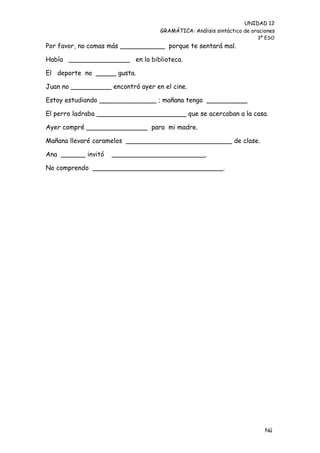 UNIDAD 12
                                   GRAMÁTICA: Análisis sintáctico de oraciones
                                                                       3º ESO
Por favor, no comas más ___________ porque te sentará mal.

Había _______________ en la biblioteca.

El deporte no _____ gusta.

Juan no __________ encontró ayer en el cine.

Estoy estudiando ______________ ; mañana tengo __________

El perro ladraba ______________________ que se acercaban a la casa.

Ayer compré _______________ para mi madre.

Mañana llevaré caramelos __________________________ de clase.

Ana ______ invitó   _______________________.

No comprendo ________________________________.




                                                                          Nú
                                                                          me
 