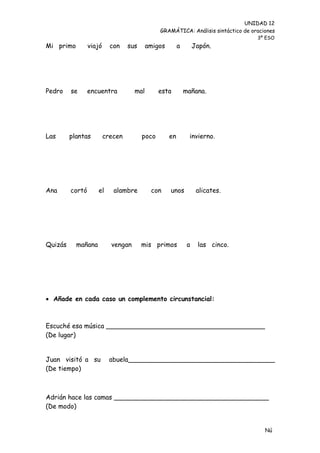 UNIDAD 12
                                               GRAMÁTICA: Análisis sintáctico de oraciones
                                                                                   3º ESO
Mi primo         viajó     con    sus     amigos        a        Japón.




Pedro    se      encuentra          mal        esta         mañana.




Las      plantas         crecen         poco       en        invierno.




Ana      cortó      el      alambre        con     unos           alicates.




Quizás     mañana          vengan       mis primos           a    las cinco.




 Añade en cada caso un complemento circunstancial:



Escuché esa música _______________________________________
(De lugar)


Juan visitó a su           abuela____________________________________
(De tiempo)



Adrián hace las camas ______________________________________
(De modo)


                                                                                      Nú
                                                                                      me
 