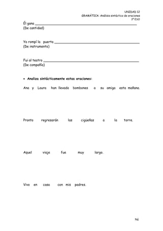 UNIDAD 12
                                             GRAMÁTICA: Análisis sintáctico de oraciones
                                                                                 3º ESO
Él gana _________________________________________________
(De cantidad)



Yo rompí la puerta _________________________________________
(De instrumento)



Fui al teatro ______________________________________________
(De compañía)



 Analiza sintácticamente estas oraciones:

Ana y         Laura     han llevado      bombones     a     su amiga      esta mañana.




Pronto          regresarán         las       cigüeñas        a       la     torre.




Aquel           viaje        fue           muy          largo.




Vivo     en      casa      con mis       padres.




                                                                                     Nú
                                                                                     me
 