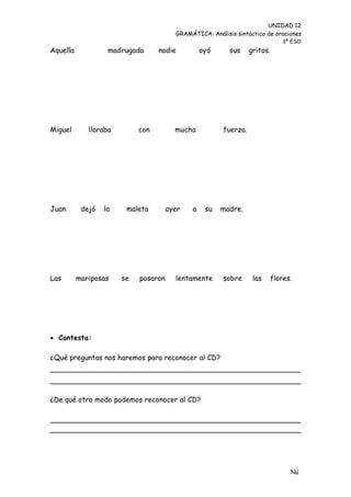 UNIDAD 12
                                        GRAMÁTICA: Análisis sintáctico de oraciones
                                                                            3º ESO
Aquella            madrugada      nadie          oyó      sus     gritos.




Miguel       lloraba        con         mucha           fuerza.




Juan       dejó   la    maleta        ayer   a    su   madre.




Las       mariposas    se   posaron     lentamente      sobre      las   flores.




 Contesta:

¿Qué preguntas nos haremos para reconocer al CD?




¿De qué otro modo podemos reconocer al CD?

________________________________________________________
________________________________________________________




                                                                               Nú
                                                                               me
 