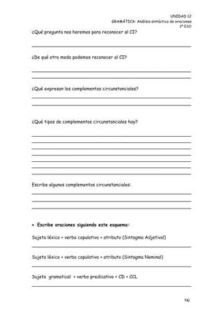 UNIDAD 12
                                      GRAMÁTICA: Análisis sintáctico de oraciones
                                                                          3º ESO
¿Qué pregunta nos haremos para reconocer al CI?

________________________________________________________

¿De qué otro modo podemos reconocer al CI?

________________________________________________________
________________________________________________________

¿Qué expresan los complementos circunstanciales?




¿Qué tipos de complementos circunstanciales hay?

________________________________________________________
________________________________________________________
________________________________________________________
________________________________________________________
________________________________________________________
________________________________________________________
________________________________________________________

Escribe algunos complementos circunstanciales:




 Escribe oraciones siguiendo este esquema:

Sujeto léxico + verbo copulativo + atributo (Sintagma Adjetival)



Sujeto léxico + verbo copulativo + atributo (Sintagma Nominal)



Sujeto gramatical + verbo predicativo + CD + CCL




                                                                             Nú
                                                                             me
 