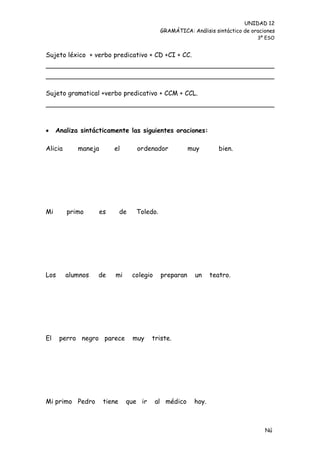 UNIDAD 12
                                             GRAMÁTICA: Análisis sintáctico de oraciones
                                                                                 3º ESO


Sujeto léxico + verbo predicativo + CD +CI + CC.




Sujeto gramatical +verbo predicativo + CCM + CCL.




    Analiza sintácticamente las siguientes oraciones:

Alicia      maneja      el         ordenador            muy        bien.




Mi       primo     es        de    Toledo.




Los      alumnos   de    mi       colegio    preparan     un    teatro.




El    perro negro parece          muy   triste.




Mi primo Pedro       tiene    que ir        al médico    hoy.



                                                                                    Nú
                                                                                    me
 