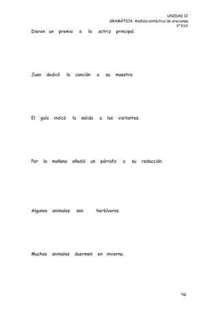 UNIDAD 12
                                                     GRAMÁTICA: Análisis sintáctico de oraciones
                                                                                         3º ESO
Dieron un       premio           a    la    actriz        principal.




Juan    dedicó        la    canción         a       su    maestro.




El    guía   indicó        la     salida        a   los    visitantes.




Por    la    mañana        añadió      un       párrafo      a    su     redacción.




Algunos      animales           son         herbívoros.




Muchos       animales       duermen         en invierno.




                                                                                            Nú
                                                                                            me
 